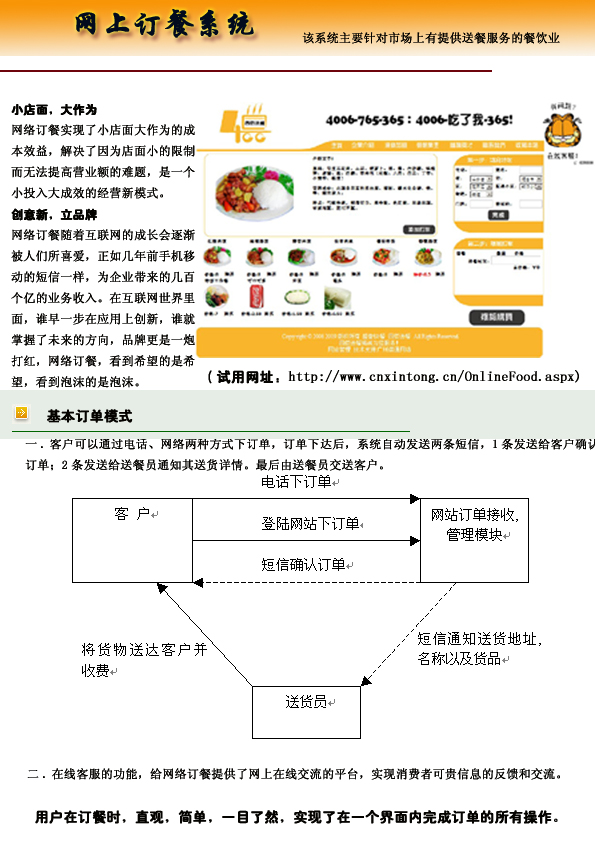 小店面，大作为
网上订餐系统实现了小店面大作为的成
本效益，解决了因为店面小的限制
而无法提高营业额的难题，是一个
小投入大成效的经营新模式。
创意新，立品牌
网上订餐随着互联网的成长会逐渐
被人们所喜爱，正如几年前手机移
动的短信一样，为企业带来的几百
个亿的业务收入。在互联网世界里
面，谁早一步在应用上创新，谁就
掌握了未来的方向，品牌更是一炮
打红，网上订餐系统，看到希望的是希
望，看到泡沫的是泡沫